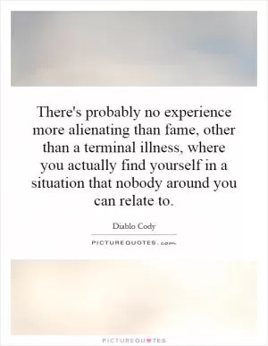 There's probably no experience more alienating than fame, other than a terminal illness, where you actually find yourself in a situation that nobody around you can relate to Picture Quote #1