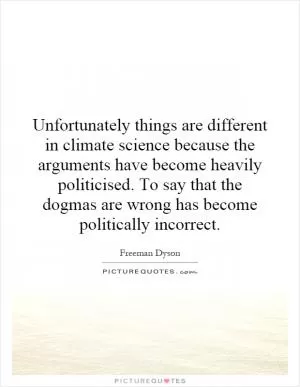 Unfortunately things are different in climate science because the arguments have become heavily politicised. To say that the dogmas are wrong has become politically incorrect Picture Quote #1