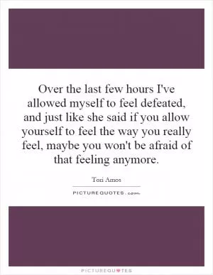 Over the last few hours I've allowed myself to feel defeated, and just like she said if you allow yourself to feel the way you really feel, maybe you won't be afraid of that feeling anymore Picture Quote #1