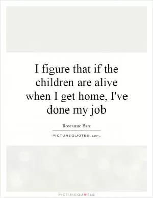 I figure that if the children are alive when I get home, I've done my job Picture Quote #1