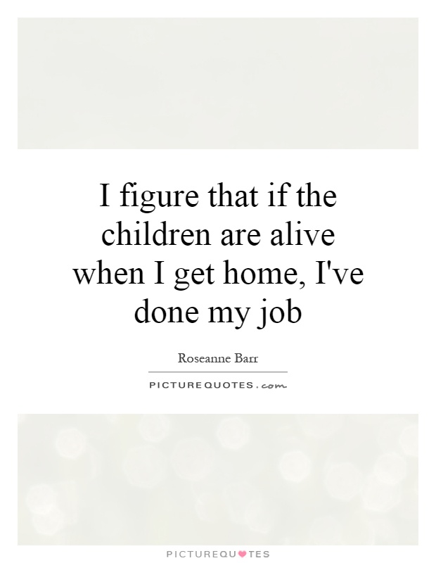 I figure that if the children are alive when I get home, I've done my job Picture Quote #1