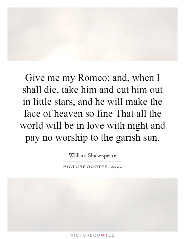 Give me my Romeo; and, when I shall die, take him and cut him out in little stars, and he will make the face of heaven so fine That all the world will be in love with night and pay no worship to the garish sun Picture Quote #1