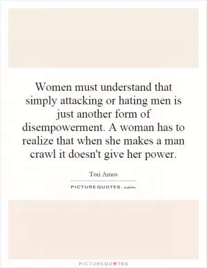 Women must understand that simply attacking or hating men is just another form of disempowerment. A woman has to realize that when she makes a man crawl it doesn't give her power Picture Quote #1
