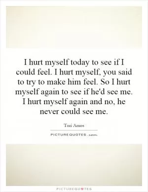 I hurt myself today to see if I could feel. I hurt myself, you said to try to make him feel. So I hurt myself again to see if he'd see me. I hurt myself again and no, he never could see me Picture Quote #1