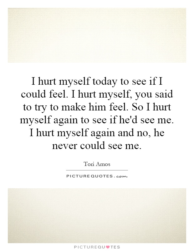 I hurt myself today to see if I could feel. I hurt myself, you said to try to make him feel. So I hurt myself again to see if he'd see me. I hurt myself again and no, he never could see me Picture Quote #1