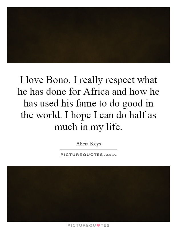 I love Bono. I really respect what he has done for Africa and how he has used his fame to do good in the world. I hope I can do half as much in my life Picture Quote #1