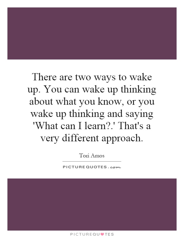 There are two ways to wake up. You can wake up thinking about what you know, or you wake up thinking and saying 'What can I learn?.' That's a very different approach Picture Quote #1