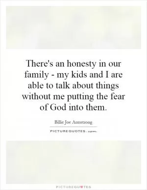 There's an honesty in our family - my kids and I are able to talk about things without me putting the fear of God into them Picture Quote #1