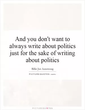 And you don't want to always write about politics just for the sake of writing about politics Picture Quote #1
