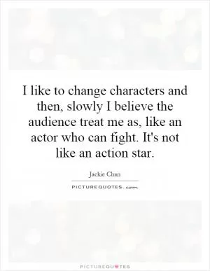 I like to change characters and then, slowly I believe the audience treat me as, like an actor who can fight. It's not like an action star Picture Quote #1