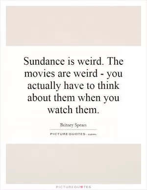 Sundance is weird. The movies are weird - you actually have to think about them when you watch them Picture Quote #1