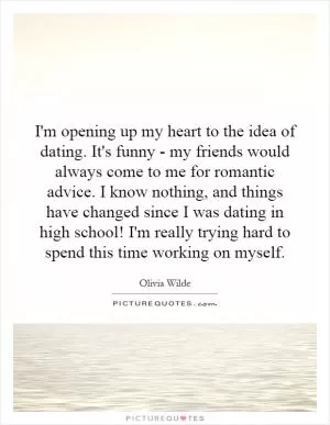 I'm opening up my heart to the idea of dating. It's funny - my friends would always come to me for romantic advice. I know nothing, and things have changed since I was dating in high school! I'm really trying hard to spend this time working on myself Picture Quote #1