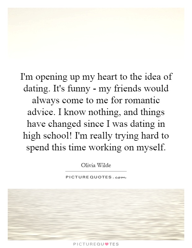 I'm opening up my heart to the idea of dating. It's funny - my friends would always come to me for romantic advice. I know nothing, and things have changed since I was dating in high school! I'm really trying hard to spend this time working on myself Picture Quote #1