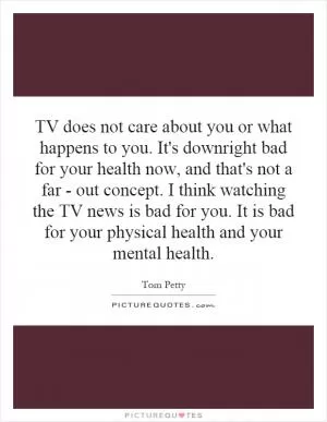 TV does not care about you or what happens to you. It's downright bad for your health now, and that's not a far - out concept. I think watching the TV news is bad for you. It is bad for your physical health and your mental health Picture Quote #1