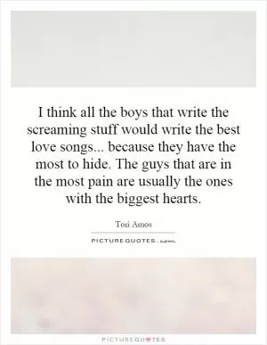 I think all the boys that write the screaming stuff would write the best love songs... because they have the most to hide. The guys that are in the most pain are usually the ones with the biggest hearts Picture Quote #1
