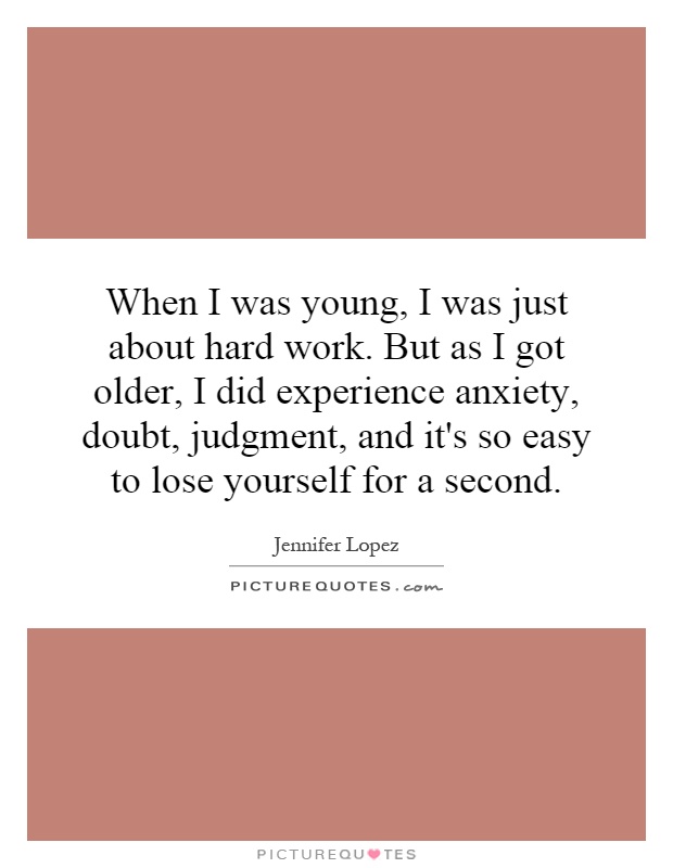 When I was young, I was just about hard work. But as I got older, I did experience anxiety, doubt, judgment, and it's so easy to lose yourself for a second Picture Quote #1