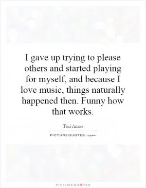 I gave up trying to please others and started playing for myself, and because I love music, things naturally happened then. Funny how that works Picture Quote #1