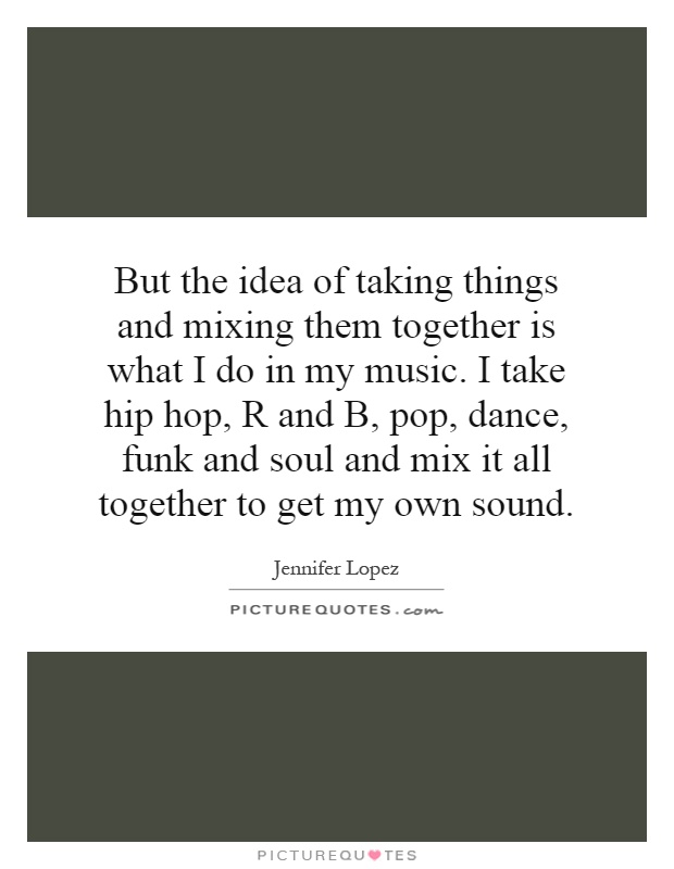 But the idea of taking things and mixing them together is what I do in my music. I take hip hop, R and B, pop, dance, funk and soul and mix it all together to get my own sound Picture Quote #1