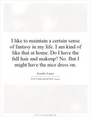 I like to maintain a certain sense of fantasy in my life. I am kind of like that at home. Do I have the full hair and makeup? No. But I might have the nice dress on Picture Quote #1