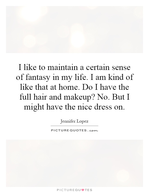 I like to maintain a certain sense of fantasy in my life. I am kind of like that at home. Do I have the full hair and makeup? No. But I might have the nice dress on Picture Quote #1