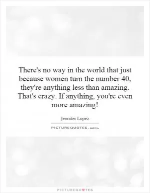 There's no way in the world that just because women turn the number 40, they're anything less than amazing. That's crazy. If anything, you're even more amazing! Picture Quote #1