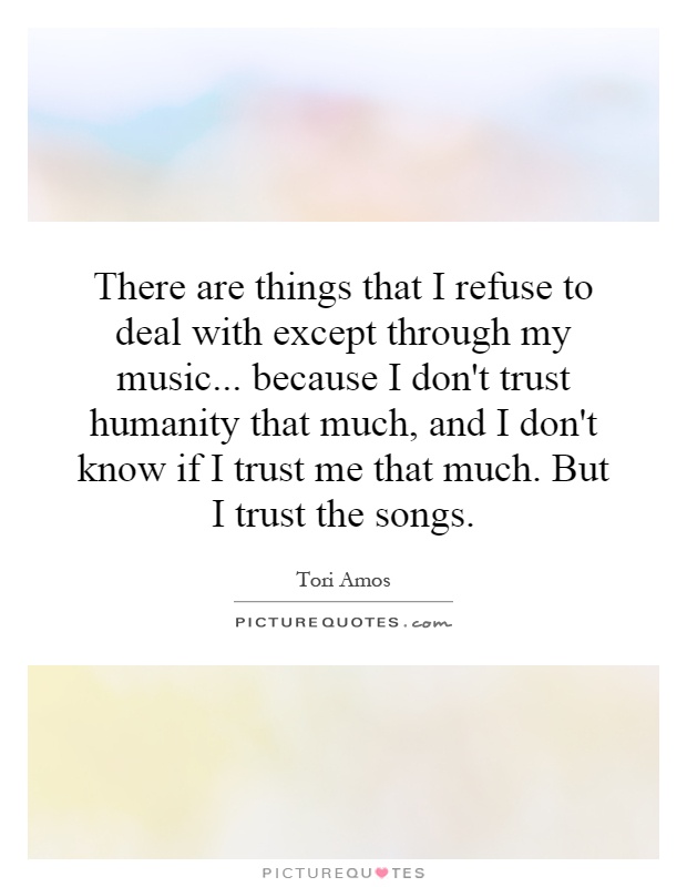 There are things that I refuse to deal with except through my music... because I don't trust humanity that much, and I don't know if I trust me that much. But I trust the songs Picture Quote #1