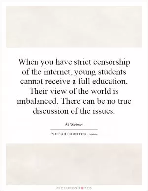 When you have strict censorship of the internet, young students cannot receive a full education. Their view of the world is imbalanced. There can be no true discussion of the issues Picture Quote #1
