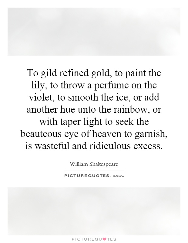 To gild refined gold, to paint the lily, to throw a perfume on the violet, to smooth the ice, or add another hue unto the rainbow, or with taper light to seek the beauteous eye of heaven to garnish, is wasteful and ridiculous excess Picture Quote #1