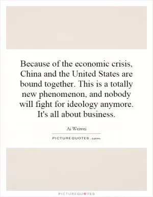 Because of the economic crisis, China and the United States are bound together. This is a totally new phenomenon, and nobody will fight for ideology anymore. It's all about business Picture Quote #1