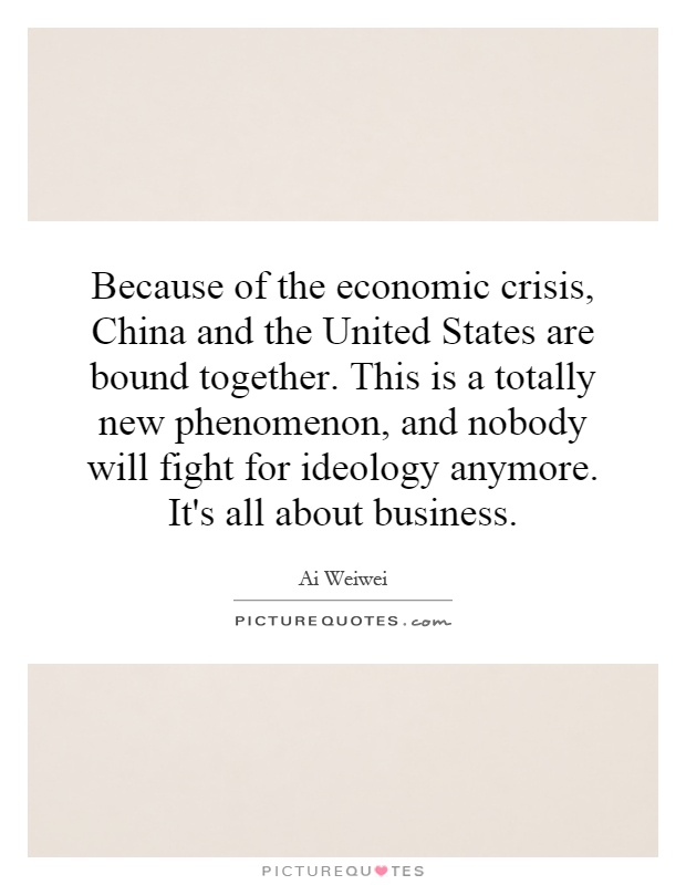 Because of the economic crisis, China and the United States are bound together. This is a totally new phenomenon, and nobody will fight for ideology anymore. It's all about business Picture Quote #1