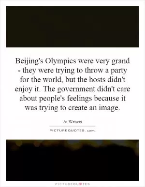 Beijing's Olympics were very grand - they were trying to throw a party for the world, but the hosts didn't enjoy it. The government didn't care about people's feelings because it was trying to create an image Picture Quote #1