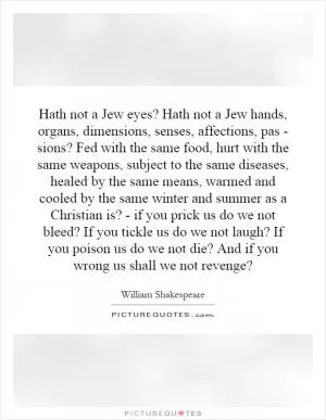 Hath not a Jew eyes? Hath not a Jew hands, organs, dimensions, senses, affections, pas - sions? Fed with the same food, hurt with the same weapons, subject to the same diseases, healed by the same means, warmed and cooled by the same winter and summer as a Christian is? - if you prick us do we not bleed? If you tickle us do we not laugh? If you poison us do we not die? And if you wrong us shall we not revenge? Picture Quote #1