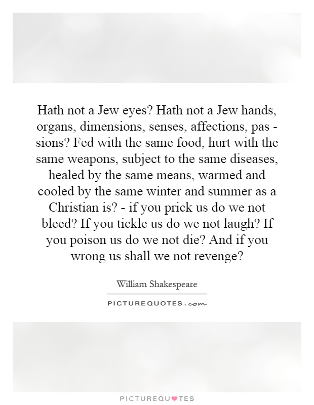 Hath not a Jew eyes? Hath not a Jew hands, organs, dimensions, senses, affections, pas - sions? Fed with the same food, hurt with the same weapons, subject to the same diseases, healed by the same means, warmed and cooled by the same winter and summer as a Christian is? - if you prick us do we not bleed? If you tickle us do we not laugh? If you poison us do we not die? And if you wrong us shall we not revenge? Picture Quote #1