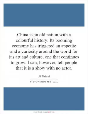 China is an old nation with a colourful history. Its booming economy has triggered an appetite and a curiosity around the world for it's art and culture, one that continues to grow. I can, however, tell people that it is a show with no actor Picture Quote #1