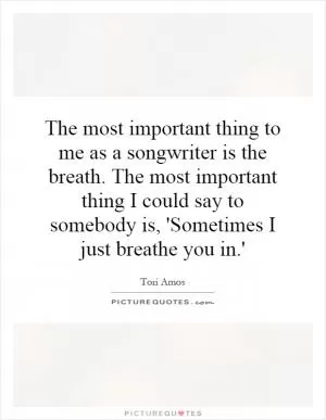 The most important thing to me as a songwriter is the breath. The most important thing I could say to somebody is, 'Sometimes I just breathe you in.' Picture Quote #1