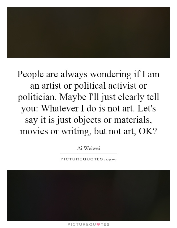 People are always wondering if I am an artist or political activist or politician. Maybe I'll just clearly tell you: Whatever I do is not art. Let's say it is just objects or materials, movies or writing, but not art, OK? Picture Quote #1