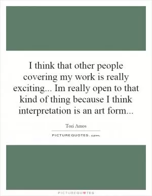 I think that other people covering my work is really exciting... Im really open to that kind of thing because I think interpretation is an art form Picture Quote #1
