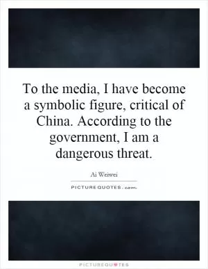 To the media, I have become a symbolic figure, critical of China. According to the government, I am a dangerous threat Picture Quote #1