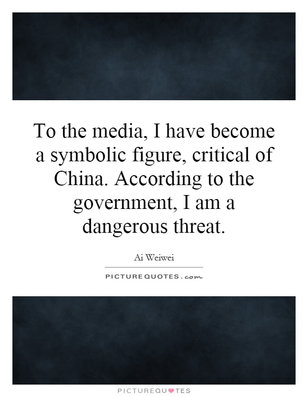 To the media, I have become a symbolic figure, critical of China. According to the government, I am a dangerous threat Picture Quote #1