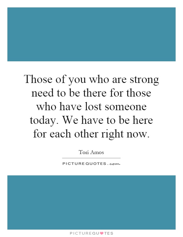 Those of you who are strong need to be there for those who have lost someone today. We have to be here for each other right now Picture Quote #1