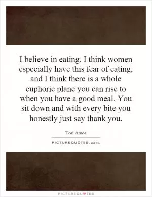 I believe in eating. I think women especially have this fear of eating, and I think there is a whole euphoric plane you can rise to when you have a good meal. You sit down and with every bite you honestly just say thank you Picture Quote #1