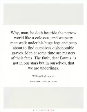 Why, man, he doth bestride the narrow world like a colossus, and we petty men walk under his huge legs and peep about to find ourselves dishonorable graves. Men at some time are masters of their fates. The fault, dear Brutus, is not in our stars but in ourselves, that we are underlings Picture Quote #1