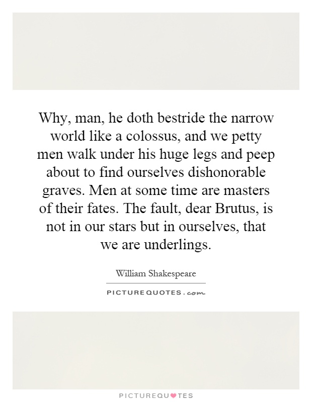 Why, man, he doth bestride the narrow world like a colossus, and we petty men walk under his huge legs and peep about to find ourselves dishonorable graves. Men at some time are masters of their fates. The fault, dear Brutus, is not in our stars but in ourselves, that we are underlings Picture Quote #1