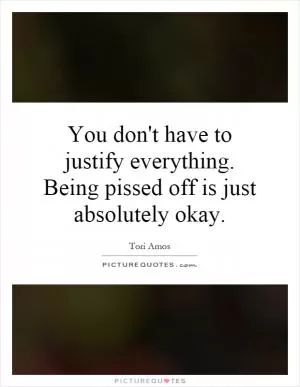You don't have to justify everything. Being pissed off is just absolutely okay Picture Quote #1