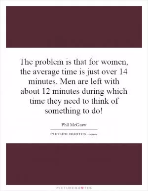 The problem is that for women, the average time is just over 14 minutes. Men are left with about 12 minutes during which time they need to think of something to do! Picture Quote #1