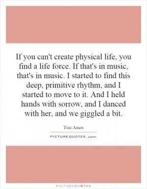 If you can't create physical life, you find a life force. If that's in music, that's in music. I started to find this deep, primitive rhythm, and I started to move to it. And I held hands with sorrow, and I danced with her, and we giggled a bit Picture Quote #1