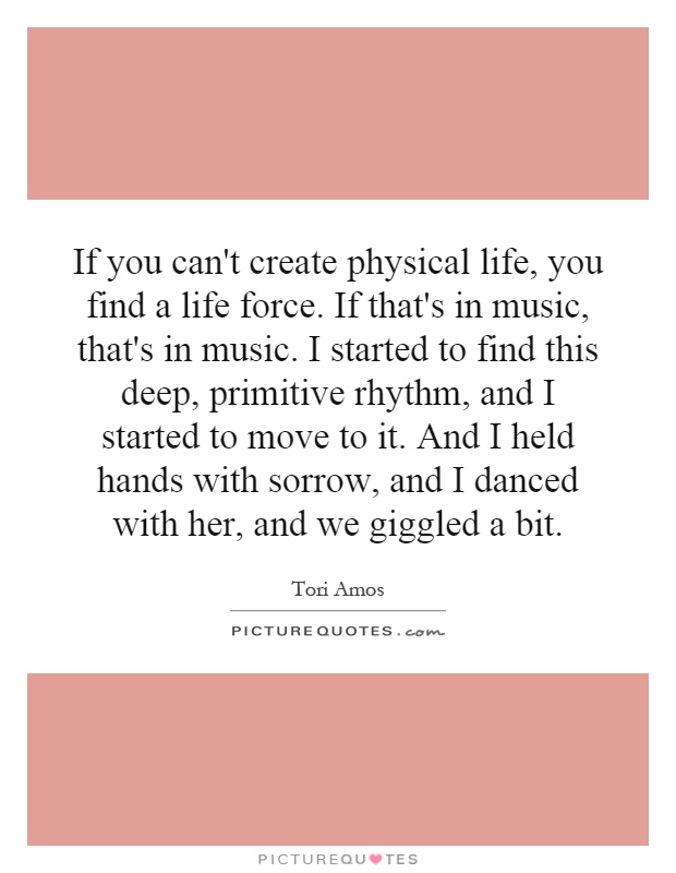 If you can't create physical life, you find a life force. If that's in music, that's in music. I started to find this deep, primitive rhythm, and I started to move to it. And I held hands with sorrow, and I danced with her, and we giggled a bit Picture Quote #1