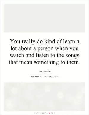 You really do kind of learn a lot about a person when you watch and listen to the songs that mean something to them Picture Quote #1