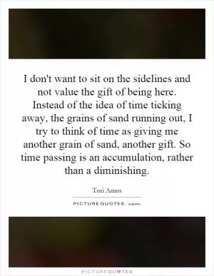 I don't want to sit on the sidelines and not value the gift of being here. Instead of the idea of time ticking away, the grains of sand running out, I try to think of time as giving me another grain of sand, another gift. So time passing is an accumulation, rather than a diminishing Picture Quote #1