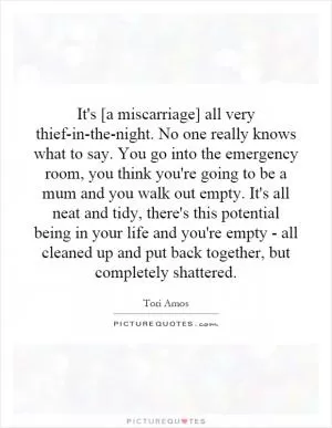 It's [a miscarriage] all very thief-in-the-night. No one really knows what to say. You go into the emergency room, you think you're going to be a mum and you walk out empty. It's all neat and tidy, there's this potential being in your life and you're empty - all cleaned up and put back together, but completely shattered Picture Quote #1